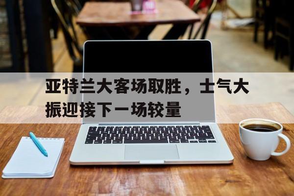 亚特兰大客场取胜，士气大振迎接下一场较量
